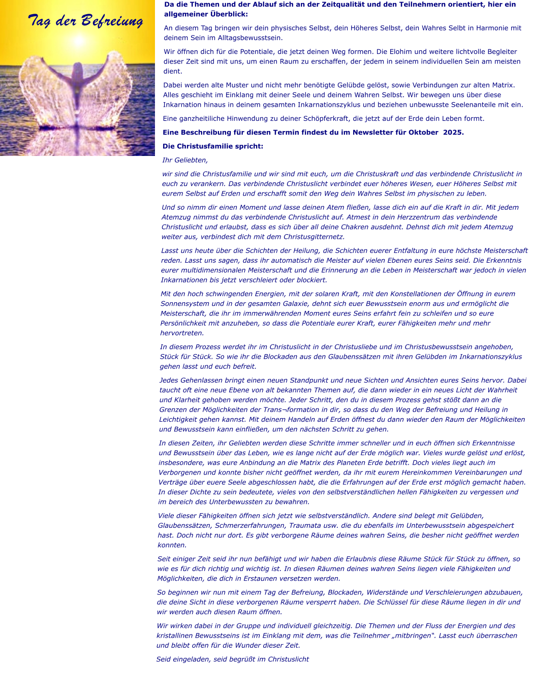 Da die Themen und der Ablauf sich an der Zeitqualität und den Teilnehmern orientiert, hier ein allgemeiner Überblick: An diesem Tag bringen wir dein physisches Selbst, dein Höheres Selbst, dein Wahres Selbt in Harmonie mit deinem Sein im Alltagsbewusstsein.  Wir öffnen dich für die Potentiale, die jetzt deinen Weg formen. Die Elohim und weitere lichtvolle Begleiter dieser Zeit sind mit uns, um einen Raum zu erschaffen, der jedem in seinem individuellen Sein am meisten dient.  Dabei werden alte Muster und nicht mehr benötigte Gelübde gelöst, sowie Verbindungen zur alten Matrix. Alles geschieht im Einklang mit deiner Seele und deinem Wahren Selbst. Wir bewegen uns über diese Inkarnation hinaus in deinem gesamten Inkarnationszyklus und beziehen unbewusste Seelenanteile mit ein.  Eine ganzheitiliche Hinwendung zu deiner Schöpferkraft, die jetzt auf der Erde dein Leben formt. Eine Beschreibung für diesen Termin findest du im Newsletter für Oktober  2025.  Die Christusfamilie spricht: Ihr Geliebten, wir sind die Christusfamilie und wir sind mit euch, um die Christuskraft und das verbindende Christuslicht in euch zu verankern. Das verbindende Christuslicht verbindet euer höheres Wesen, euer Höheres Selbst mit eurem Selbst auf Erden und erschafft somit den Weg dein Wahres Selbst im physischen zu leben. Und so nimm dir einen Moment und lasse deinen Atem fließen, lasse dich ein auf die Kraft in dir. Mit jedem Atemzug nimmst du das verbindende Christuslicht auf. Atmest in dein Herzzentrum das verbindende Christuslicht und erlaubst, dass es sich über all deine Chakren ausdehnt. Dehnst dich mit jedem Atemzug weiter aus, verbindest dich mit dem Christusgitternetz. Lasst uns heute über die Schichten der Heilung, die Schichten euerer Entfaltung in eure höchste Meisterschaft reden. Lasst uns sagen, dass ihr automatisch die Meister auf vielen Ebenen eures Seins seid. Die Erkenntnis eurer multidimensionalen Meisterschaft und die Erinnerung an die Leben in Meisterschaft war jedoch in vielen Inkarnationen bis jetzt verschleiert oder blockiert.  Mit den hoch schwingenden Energien, mit der solaren Kraft, mit den Konstellationen der Öffnung in eurem Sonnensystem und in der gesamten Galaxie, dehnt sich euer Bewusstsein enorm aus und ermöglicht die Meisterschaft, die ihr im immerwährenden Moment eures Seins erfahrt fein zu schleifen und so eure Persönlichkeit mit anzuheben, so dass die Potentiale eurer Kraft, eurer Fähigkeiten mehr und mehr hervortreten. In diesem Prozess werdet ihr im Christuslicht in der Christusliebe und im Christusbewusstsein angehoben, Stück für Stück. So wie ihr die Blockaden aus den Glaubenssätzen mit ihren Gelübden im Inkarnationszyklus gehen lasst und euch befreit.  Jedes Gehenlassen bringt einen neuen Standpunkt und neue Sichten und Ansichten eures Seins hervor. Dabei taucht oft eine neue Ebene von alt bekannten Themen auf, die dann wieder in ein neues Licht der Wahrheit und Klarheit gehoben werden möchte. Jeder Schritt, den du in diesem Prozess gehst stößt dann an die Grenzen der Möglichkeiten der Trans¬formation in dir, so dass du den Weg der Befreiung und Heilung in Leichtigkeit gehen kannst. Mit deinem Handeln auf Erden öffnest du dann wieder den Raum der Möglichkeiten und Bewusstsein kann einfließen, um den nächsten Schritt zu gehen. In diesen Zeiten, ihr Geliebten werden diese Schritte immer schneller und in euch öffnen sich Erkenntnisse und Bewusstsein über das Leben, wie es lange nicht auf der Erde möglich war. Vieles wurde gelöst und erlöst, insbesondere, was eure Anbindung an die Matrix des Planeten Erde betrifft. Doch vieles liegt auch im Verborgenen und konnte bisher nicht geöffnet werden, da ihr mit eurem Hereinkommen Vereinbarungen und Verträge über euere Seele abgeschlossen habt, die die Erfahrungen auf der Erde erst möglich gemacht haben. In dieser Dichte zu sein bedeutete, vieles von den selbstverständlichen hellen Fähigkeiten zu vergessen und im bereich des Unterbewussten zu bewahren.  Viele dieser Fähigkeiten öffnen sich jetzt wie selbstverständlich. Andere sind belegt mit Gelübden, Glaubenssätzen, Schmerzerfahrungen, Traumata usw. die du ebenfalls im Unterbewusstsein abgespeichert hast. Doch nicht nur dort. Es gibt verborgene Räume deines wahren Seins, die besher nicht geöffnet werden konnten.  Seit einiger Zeit seid ihr nun befähigt und wir haben die Erlaubnis diese Räume Stück für Stück zu öffnen, so wie es für dich richtig und wichtig ist. In diesen Räumen deines wahren Seins liegen viele Fähigkeiten und Möglichkeiten, die dich in Erstaunen versetzen werden.  So beginnen wir nun mit einem Tag der Befreiung, Blockaden, Widerstände und Verschleierungen abzubauen, die deine Sicht in diese verborgenen Räume versperrt haben. Die Schlüssel für diese Räume liegen in dir und wir werden auch diesen Raum öffnen.  Wir wirken dabei in der Gruppe und individuell gleichzeitig. Die Themen und der Fluss der Energien und des kristallinen Bewusstseins ist im Einklang mit dem, was die Teilnehmer „mitbringen“. Lasst euch überraschen und bleibt offen für die Wunder dieser Zeit. Seid eingeladen, seid begrüßt im Christuslicht Tag der Befreiung