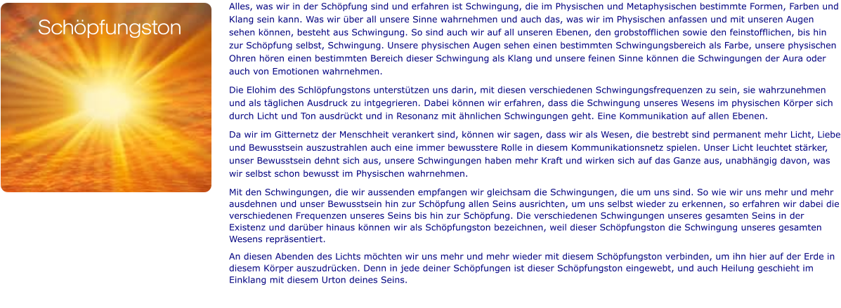 Alles, was wir in der Schöpfung sind und erfahren ist Schwingung, die im Physischen und Metaphysischen bestimmte Formen, Farben und Klang sein kann. Was wir über all unsere Sinne wahrnehmen und auch das, was wir im Physischen anfassen und mit unseren Augen sehen können, besteht aus Schwingung. So sind auch wir auf all unseren Ebenen, den grobstofflichen sowie den feinstofflichen, bis hin zur Schöpfung selbst, Schwingung. Unsere physischen Augen sehen einen bestimmten Schwingungsbereich als Farbe, unsere physischen Ohren hören einen bestimmten Bereich dieser Schwingung als Klang und unsere feinen Sinne können die Schwingungen der Aura oder auch von Emotionen wahrnehmen.  Die Elohim des Schlöpfungstons unterstützen uns darin, mit diesen verschiedenen Schwingungsfrequenzen zu sein, sie wahrzunehmen und als täglichen Ausdruck zu intgegrieren. Dabei können wir erfahren, dass die Schwingung unseres Wesens im physischen Körper sich durch Licht und Ton ausdrückt und in Resonanz mit ähnlichen Schwingungen geht. Eine Kommunikation auf allen Ebenen.  Da wir im Gitternetz der Menschheit verankert sind, können wir sagen, dass wir als Wesen, die bestrebt sind permanent mehr Licht, Liebe und Bewusstsein auszustrahlen auch eine immer bewusstere Rolle in diesem Kommunikationsnetz spielen. Unser Licht leuchtet stärker, unser Bewusstsein dehnt sich aus, unsere Schwingungen haben mehr Kraft und wirken sich auf das Ganze aus, unabhängig davon, was wir selbst schon bewusst im Physischen wahrnehmen. Mit den Schwingungen, die wir aussenden empfangen wir gleichsam die Schwingungen, die um uns sind. So wie wir uns mehr und mehr ausdehnen und unser Bewusstsein hin zur Schöpfung allen Seins ausrichten, um uns selbst wieder zu erkennen, so erfahren wir dabei die verschiedenen Frequenzen unseres Seins bis hin zur Schöpfung. Die verschiedenen Schwingungen unseres gesamten Seins in der Existenz und darüber hinaus können wir als Schöpfungston bezeichnen, weil dieser Schöpfungston die Schwingung unseres gesamten Wesens repräsentiert. An diesen Abenden des Lichts möchten wir uns mehr und mehr wieder mit diesem Schöpfungston verbinden, um ihn hier auf der Erde in diesem Körper auszudrücken. Denn in jede deiner Schöpfungen ist dieser Schöpfungston eingewebt, und auch Heilung geschieht im Einklang mit diesem Urton deines Seins.   Schöpfungston